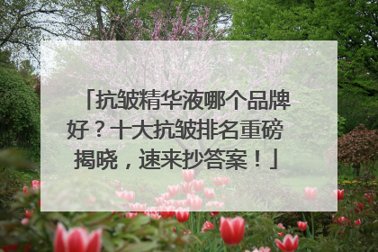 抗皱精华液哪个品牌好？十大抗皱排名重磅揭晓，速来抄答案！