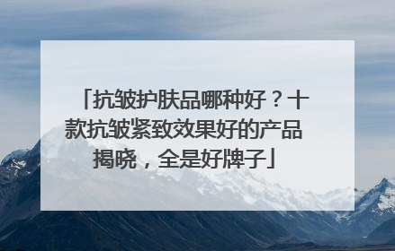 抗皱护肤品哪种好？十款抗皱紧致效果好的产品揭晓，全是好牌子