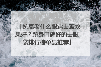 抗衰老什么眼霜去皱效果好？跻身口碑好的去眼袋排行榜单品推荐