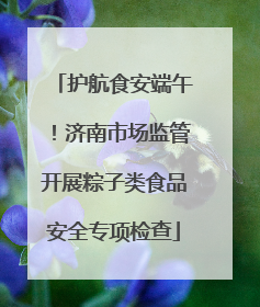 护航食安端午！济南市场监管开展粽子类食品安全专项检查