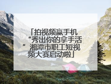 拍视频赢手机 “秀出你的拿手活”湘潭市职工短视频大赛启动啦