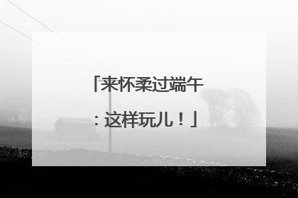 来怀柔过端午：这样玩儿！