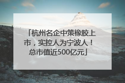 杭州名企中策橡胶上市，实控人为宁波人！总市值近500亿元