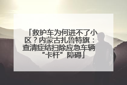 救护车为何进不了小区？内蒙古扎鲁特旗：查清症结扫除应急车辆“卡杆”障碍