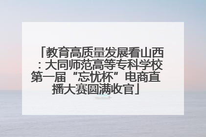 教育高质量发展看山西：大同师范高等专科学校第一届“忘忧杯”电商直播大赛圆满收官