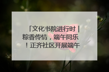 文化书院进行时｜粽香传情，端午同乐！正齐社区开展端午包粽子大赛