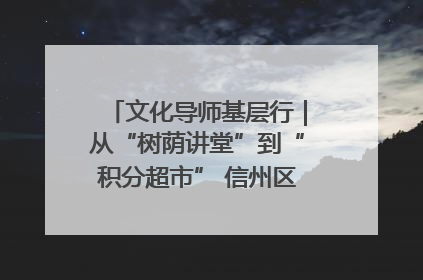 文化导师基层行｜从“树荫讲堂”到“积分超市” 信州区基层治理有实招