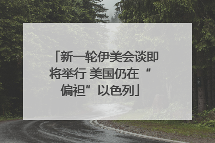 新一轮伊美会谈即将举行 美国仍在“偏袒”以色列