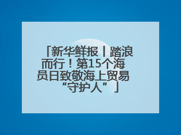 新华鲜报丨踏浪而行！第15个海员日致敬海上贸易“守护人”