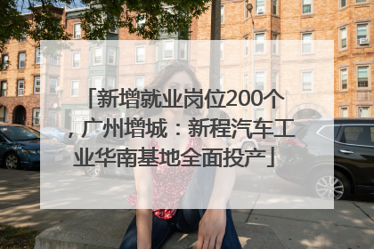 新增就业岗位200个，广州增城：新程汽车工业华南基地全面投产