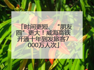 时间更短、“朋友圈”更大！威海高铁开通十年到发旅客7000万人次