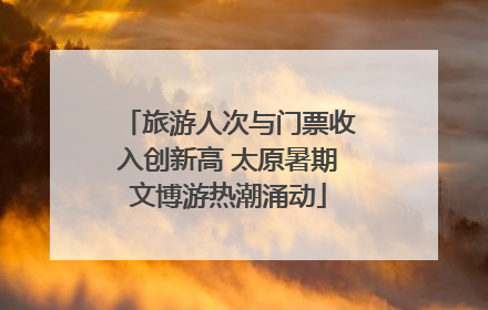 旅游人次与门票收入创新高 太原暑期文博游热潮涌动