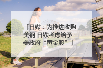 日媒：为推进收购美钢 日铁考虑给予美政府“黄金股”