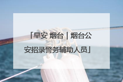 早安 烟台｜烟台公安招录警务辅助人员