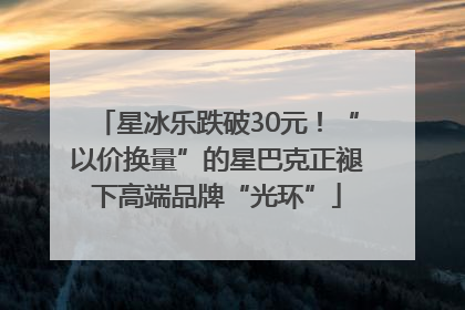 星冰乐跌破30元！“以价换量”的星巴克正褪下高端品牌“光环”