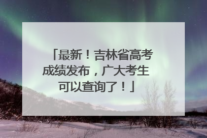 最新！吉林省高考成绩发布，广大考生可以查询了！