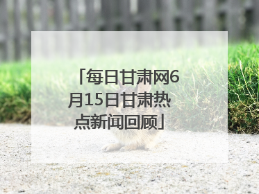 每日甘肃网6月15日甘肃热点新闻回顾