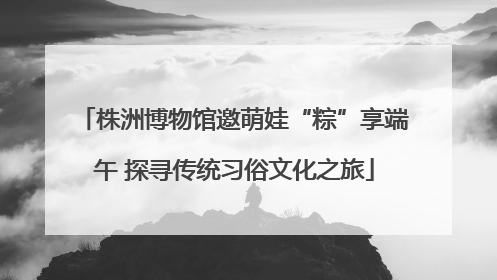 株洲博物馆邀萌娃“粽”享端午 探寻传统习俗文化之旅