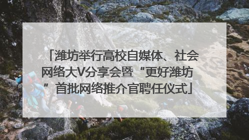 潍坊举行高校自媒体、社会网络大V分享会暨“更好潍坊”首批网络推介官聘任仪式
