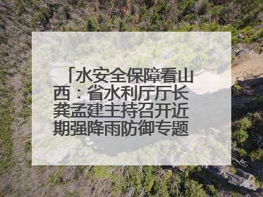 水安全保障看山西：省水利厅厅长龚孟建主持召开近期强降雨防御专题会商调度会