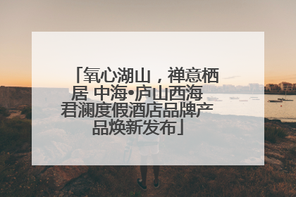 氧心湖山，禅意栖居 中海•庐山西海君澜度假酒店品牌产品焕新发布