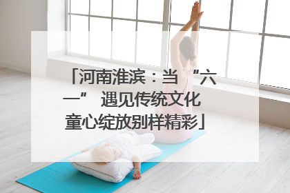 河南淮滨：当 “六一” 遇见传统文化 童心绽放别样精彩