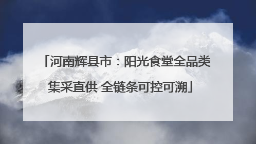 河南辉县市：阳光食堂全品类集采直供 全链条可控可溯