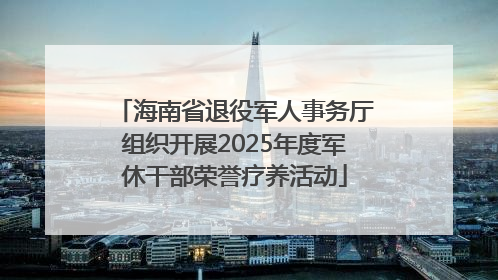 海南省退役军人事务厅组织开展2025年度军休干部荣誉疗养活动