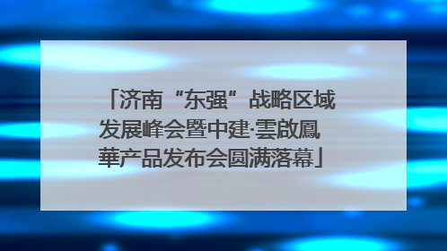 济南“东强”战略区域发展峰会暨中建·雲啟鳳華产品发布会圆满落幕