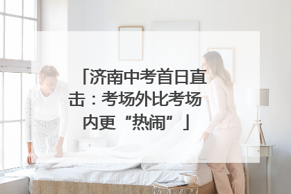 济南中考首日直击：考场外比考场内更“热闹”