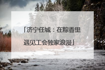 济宁任城：在粽香里遇见工会独家浪漫