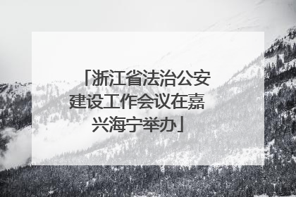 浙江省法治公安建设工作会议在嘉兴海宁举办