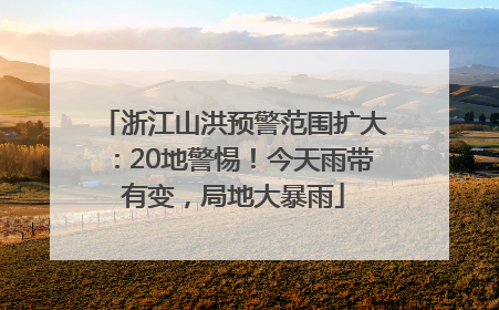 浙江山洪预警范围扩大：20地警惕！今天雨带有变，局地大暴雨