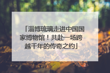 淄博琉璃走进中国国家博物馆！共赴一场跨越千年的传奇之约