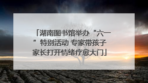 湖南图书馆举办“六一”特别活动 专家带孩子家长打开情绪疗愈大门
