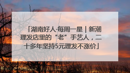 湖南好人·每周一星｜新潮理发店里的“老”手艺人，二十多年坚持5元理发不涨价