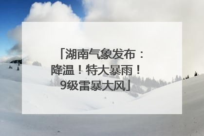 湖南气象发布：降温！特大暴雨！9级雷暴大风
