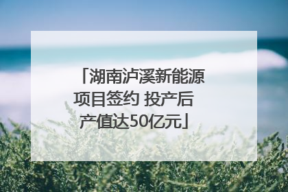 湖南泸溪新能源项目签约 投产后产值达50亿元