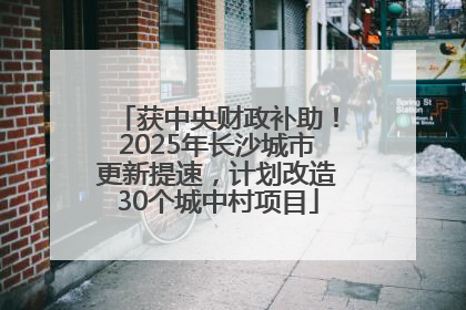 获中央财政补助！2025年长沙城市更新提速，计划改造30个城中村项目