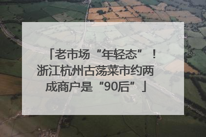 老市场“年轻态”！浙江杭州古荡菜市约两成商户是“90后”