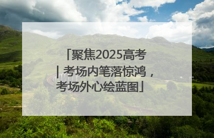 聚焦2025高考｜考场内笔落惊鸿，考场外心绘蓝图