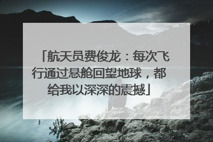 航天员费俊龙：每次飞行通过悬舱回望地球，都给我以深深的震撼