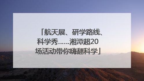 航天展、研学路线、科学秀……湘潭超20场活动带你嗨翻科学
