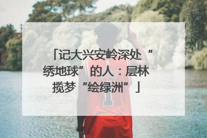 记大兴安岭深处“绣地球”的人：层林揽梦“绘绿洲”