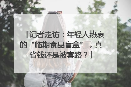 记者走访：年轻人热衷的“临期食品盲盒”，真省钱还是被套路？