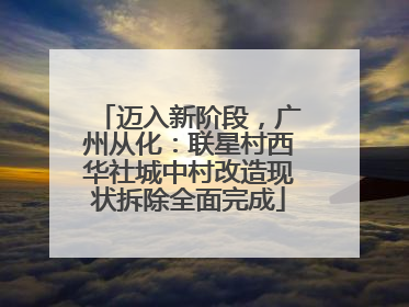 迈入新阶段，广州从化：联星村西华社城中村改造现状拆除全面完成