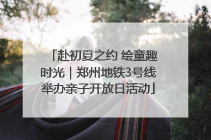 赴初夏之约 绘童趣时光｜郑州地铁3号线举办亲子开放日活动