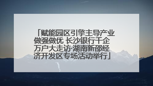 赋能园区引擎主导产业做强做优 长沙银行千企万户大走访·湖南新邵经济开发区专场活动举行