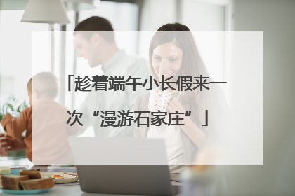 趁着端午小长假来一次“漫游石家庄”