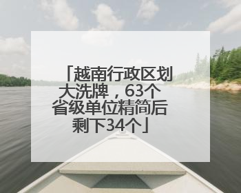 越南行政区划大洗牌，63个省级单位精简后剩下34个